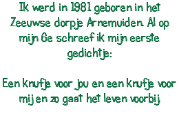 Ik werd in 1981 geboren in het Zeeuwse dorpje Arnemuiden. Al op mijn 6e schreef ik mijn eerste gedichtje: Een knufje voor jou en een knufje voor mij en zo gaat het leven voorbij. 