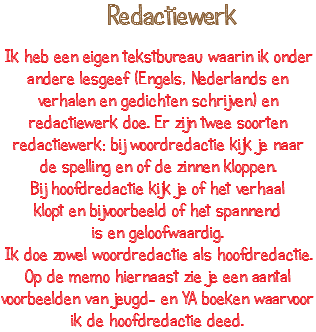  Redactiewerk Ik heb een eigen tekstbureau waarin ik onder andere lesgeef (Engels, Nederlands en verhalen en gedichten schrijven) en redactiewerk doe. Er zijn twee soorten redactiewerk: bij woordredactie kijk je naar de spelling en of de zinnen kloppen. Bij hoofdredactie kijk je of het verhaal klopt en bijvoorbeeld of het spannend is en geloofwaardig. Ik doe zowel woordredactie als hoofdredactie. Op de memo hiernaast zie je een aantal voorbeelden van jeugd- en YA boeken waarvoor ik de hoofdredactie deed.