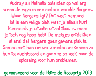 Audrey en Nathalie belanden op wel erg vreemde wijze in een andere wereld: Nergens. Waar Nergens ligt? Dat weet niemand. Het is een veilige plek waar je alleen kunt komen als je situatie uitzichtloos is, maar je toch nog hoop hebt. De meisjes ontdekken al snel dat Nergens geen gewone plek is. Samen met hun nieuwe vrienden verkennen ze hun toevluchtsoord en gaan ze op zoek naar de oplossing voor hun problemen. genomineerd voor de Hotze de Roosprijs 2013