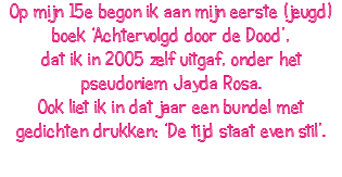 Op mijn 15e begon ik aan mijn eerste (jeugd)boek ‘Achtervolgd door de Dood’, dat ik in 2005 zelf uitgaf, onder het pseudoniem Jayda Rosa. Ook liet ik in dat jaar een bundel met gedichten drukken: ‘De tijd staat even stil’. 