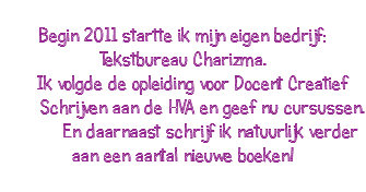  Begin 2011 startte ik mijn eigen bedrijf: Tekstbureau Charizma. Ik volgde de opleiding voor Docent Creatief Schrijven aan de HVA en geef nu cursussen. En daarnaast schrijf ik natuurlijk verder aan een aantal nieuwe boeken! 