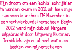 Mijn droom om een 'echte' schrijfster te worden kwam in 2011 uit, toen mijn spannende verhaal Elf November in een verhalenbundel verscheen. Begin 2012 werd mijn debuut Nergens uitgebracht door Uitgeverij Kluitman. Inmiddels zijn er al heel wat meer boeken van mij verschenen.