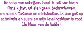 Behalve van schrijven, houd ik ook van lezen, films kijken, uit eten gaan, badmintonnen, mandala’s tekenen en ministecken. Ik ben gek op schnitzels en sushi en mijn lievelingskleur is rood (de kleur van de liefde).