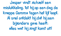 Jasper vindt zichzelf een mislukkeling, tot hij op een dag de knappe Gemma tegen het lijf loopt. Al snel ontdekt hij dat hij een bijzondere gave heeft: alles wat hij zingt komt uit! 