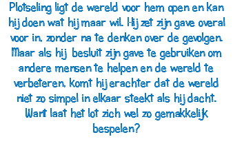 Plotseling ligt de wereld voor hem open en kan hij doen wat hij maar wil. Hij zet zijn gave overal voor in, zonder na te denken over de gevolgen. Maar als hij besluit zijn gave te gebruiken om andere mensen te helpen en de wereld te verbeteren, komt hij erachter dat de wereld niet zo simpel in elkaar steekt als hij dacht. Want laat het lot zich wel zo gemakkelijk bespelen? 