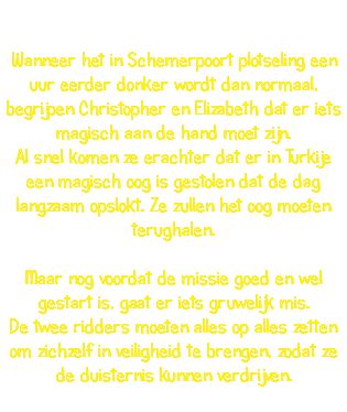  Wanneer het in Schemerpoort plotseling een uur eerder donker wordt dan normaal, begrijpen Christopher en Elizabeth dat er iets magisch aan de hand moet zijn. Al snel komen ze erachter dat er in Turkije een magisch oog is gestolen dat de dag langzaam opslokt. Ze zullen het oog moeten terughalen. Maar nog voordat de missie goed en wel gestart is, gaat er iets gruwelijk mis. De twee ridders moeten alles op alles zetten om zichzelf in veiligheid te brengen, zodat ze de duisternis kunnen verdrijven. 