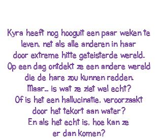  Kyra heeft nog hooguit een paar weken te leven, net als alle anderen in haar door extreme hitte geteisterde wereld. Op een dag ontdekt ze een andere wereld die de hare zou kunnen redden. Maar… is wat ze ziet wel echt? Of is het een hallucinatie, veroorzaakt door het tekort aan water? En als het echt is, hoe kan ze er dan komen?