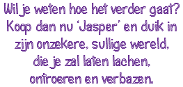 Wil je weten hoe het verder gaat? Koop dan nu ‘Jasper’ en duik in zijn onzekere, sullige wereld, die je zal laten lachen, ontroeren en verbazen.