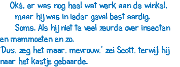  Oké, er was nog heel wat werk aan de winkel, maar hij was in ieder geval best aardig. Soms. Als hij niet te veel zeurde over insecten en mammoeten en zo. ‘Dus, zeg het maar, mevrouw,’ zei Scott, terwijl hij naar het kastje gebaarde.