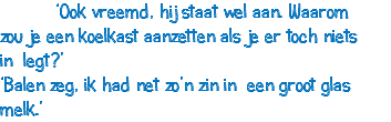  ‘Ook vreemd, hij staat wel aan. Waarom zou je een koelkast aanzetten als je er toch niets in legt?’ ‘Balen zeg, ik had net zo’n zin in een groot glas melk.’