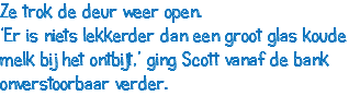 Ze trok de deur weer open. ‘Er is niets lekkerder dan een groot glas koude melk bij het ontbijt,’ ging Scott vanaf de bank onverstoorbaar verder.