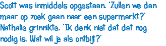 Scott was inmiddels opgestaan. ‘Zullen we dan maar op zoek gaan naar een supermarkt?’ Nathalie grinnikte. ‘Ik denk niet dat dat nog nodig is. Wat wil je als ontbijt?’