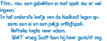 ‘Ehm… nou, een gebakken ei met spek zou er wel ingaan.’ In het onderste laatje van de koelkast lagen op- eens een ei en een pakje ontbijtspek. Nathalie hapte naar adem. ‘Wat?’ vroeg Scott toen hij haar gezicht zag.