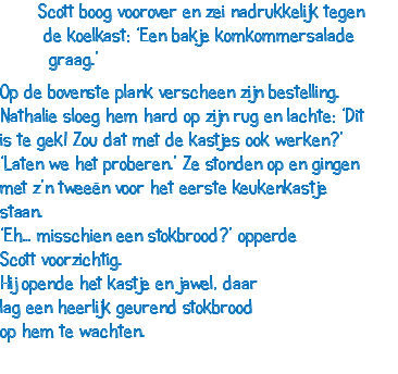  Scott boog voorover en zei nadrukkelijk tegen de koelkast: ‘Een bakje komkommersalade graag.’ Op de bovenste plank verscheen zijn bestelling. Nathalie sloeg hem hard op zijn rug en lachte: ‘Dit is te gek! Zou dat met de kastjes ook werken?’ ‘Laten we het proberen.’ Ze stonden op en gingen met z’n tweeën voor het eerste keukenkastje staan. ‘Eh… misschien een stokbrood?’ opperde Scott voorzichtig. Hij opende het kastje en jawel, daar lag een heerlijk geurend stokbrood op hem te wachten.