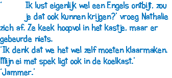 ‘ Ik lust eigenlijk wel een Engels ontbijt, zou je dat ook kunnen krijgen?’ vroeg Nathalie zich af. Ze keek hoopvol in het kastje, maar er gebeurde niets. ‘Ik denk dat we het wel zelf moeten klaarmaken. Mijn ei met spek ligt ook in de koelkast.’ ‘Jammer.’