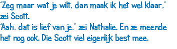 ‘Zeg maar wat je wilt, dan maak ik het wel klaar,’ zei Scott. ‘Aah, dat is lief van je,’ zei Nathalie. En ze meende het nog ook. Die Scott viel eigenlijk best mee.