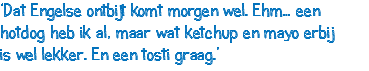 ‘Dat Engelse ontbijt komt morgen wel. Ehm… een hotdog heb ik al, maar wat ketchup en mayo erbij is wel lekker. En een tosti graag.’