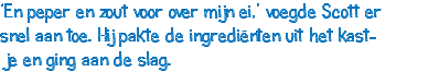 ‘En peper en zout voor over mijn ei,’ voegde Scott er snel aan toe. Hij pakte de ingrediënten uit het kast- je en ging aan de slag. 