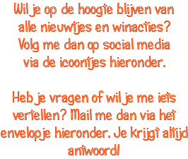 Wil je op de hoogte blijven van alle nieuwtjes en winacties? Volg me dan op social media via de icoontjes hieronder. Heb je vragen of wil je me iets vertellen? Mail me dan via het envelopje hieronder. Je krijgt altijd antwoord!