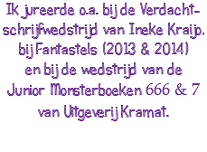 Ik jureerde o.a. bij de Verdacht-schrijfwedstrijd van Ineke Kraijo, bij Fantastels (2013 & 2014) en bij de wedstrijd van de Junior Monsterboeken 666 & 7 van Uitgeverij Kramat.